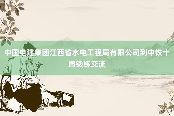 中国电建集团江西省水电工程局有限公司到中铁十局锻练交流