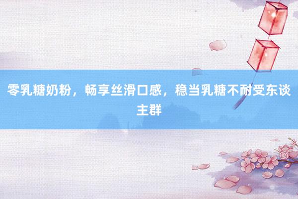零乳糖奶粉，畅享丝滑口感，稳当乳糖不耐受东谈主群