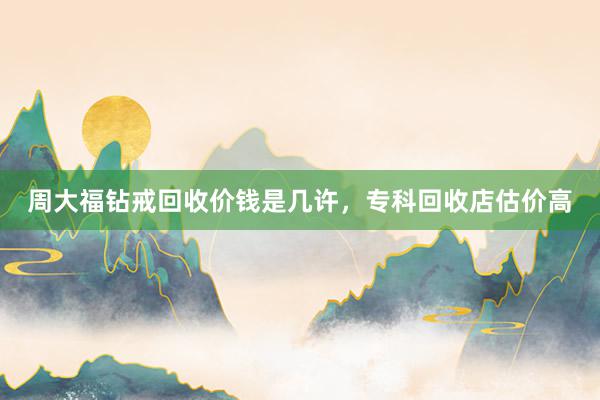 周大福钻戒回收价钱是几许，专科回收店估价高