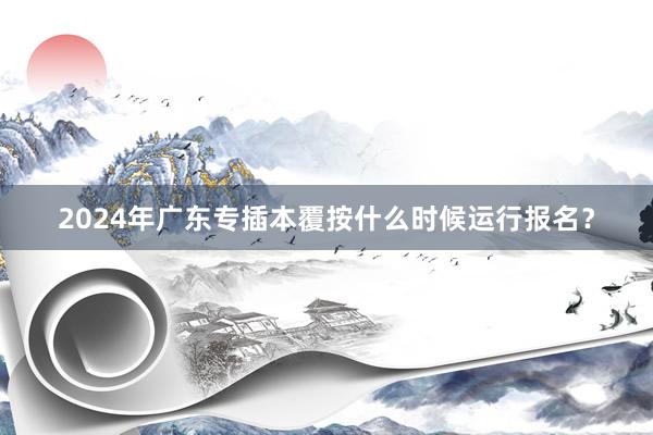 2024年广东专插本覆按什么时候运行报名？